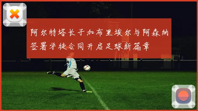 阿尔特塔长子加布里埃尔与阿森纳签署学徒合同开启足球新篇章