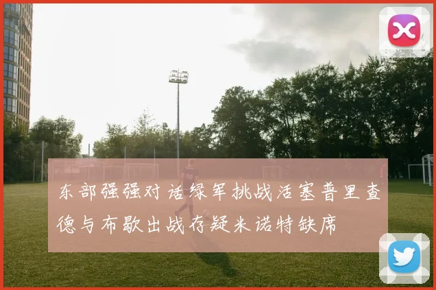 东部强强对话绿军挑战活塞普里查德与布歇出战存疑米诺特缺席