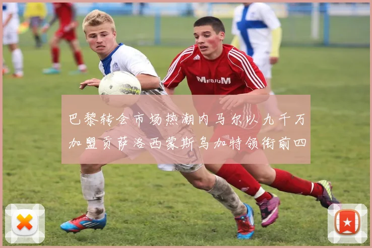 巴黎转会市场热潮内马尔以九千万加盟贡萨洛西蒙斯乌加特领衔前四
