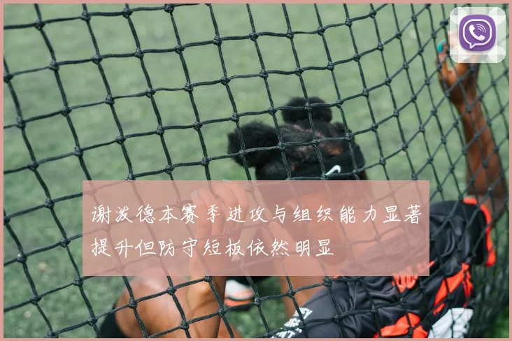 谢泼德本赛季进攻与组织能力显著提升但防守短板依然明显