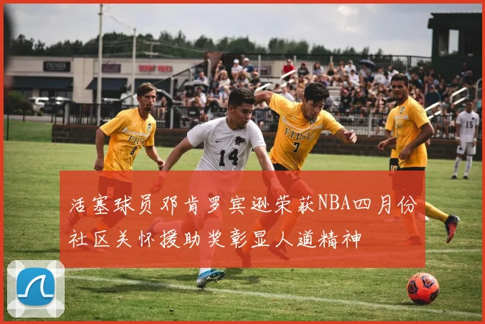 活塞球员邓肯罗宾逊荣获NBA四月份社区关怀援助奖彰显人道精神