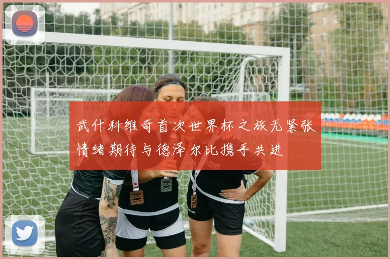 武什科维奇首次世界杯之旅无紧张情绪期待与德泽尔比携手共进