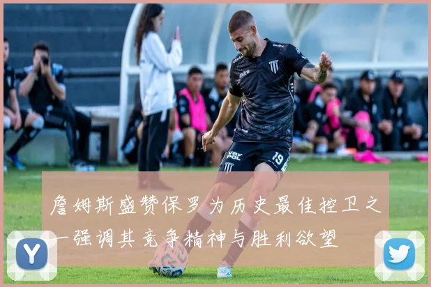 詹姆斯盛赞保罗为历史最佳控卫之一强调其竞争精神与胜利欲望