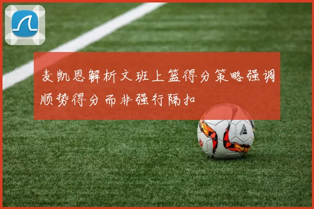 麦凯恩解析文班上篮得分策略强调顺势得分而非强行隔扣