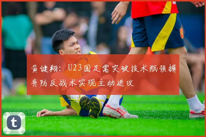黄健翔：U23国足需突破技术瓶颈摒弃防反战术实现主动进攻