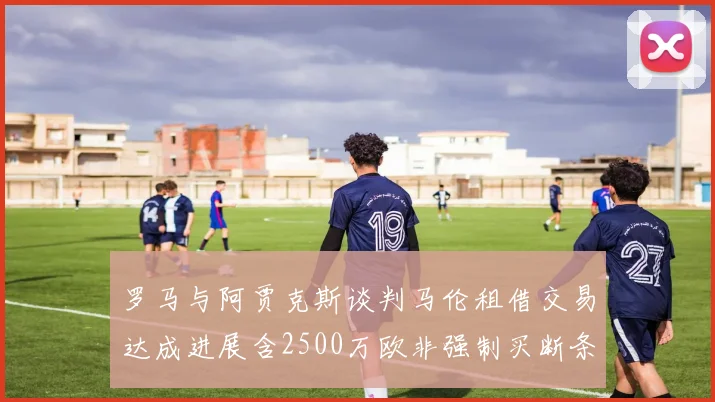 罗马与阿贾克斯谈判马伦租借交易达成进展含2500万欧非强制买断条款