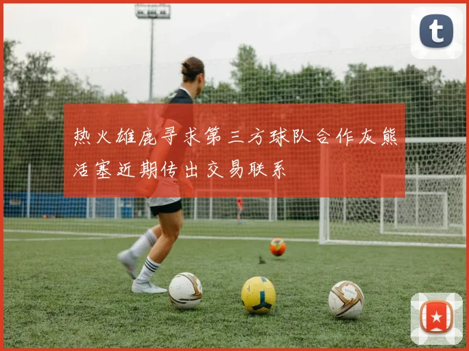 热火雄鹿寻求第三方球队合作灰熊活塞近期传出交易联系