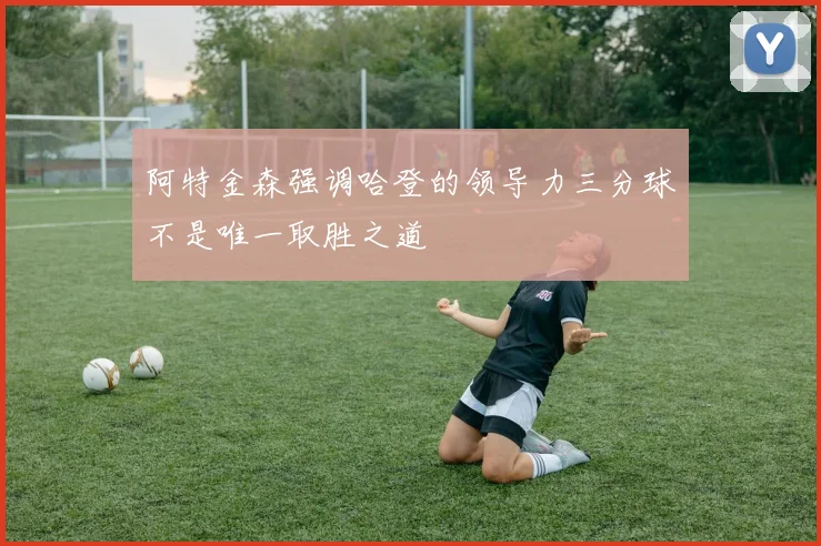 阿特金森强调哈登的领导力三分球不是唯一取胜之道