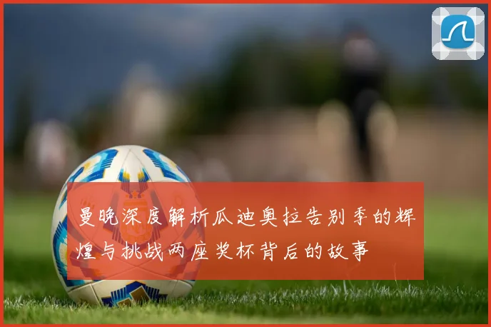 曼晚深度解析瓜迪奥拉告别季的辉煌与挑战两座奖杯背后的故事