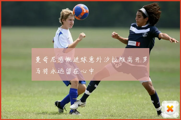 曼奇尼感慨进球意外沙拉维离开罗马将永远留在心中