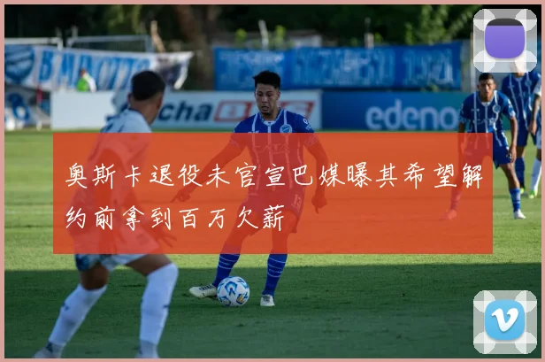 奥斯卡退役未官宣巴媒曝其希望解约前拿到百万欠薪