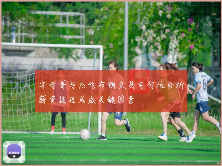 字母哥与杰伦布朗交易可行性分析薪资接近或成关键因素