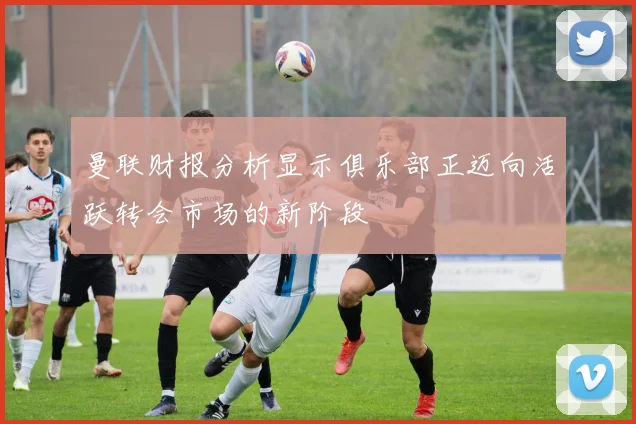 曼联财报分析显示俱乐部正迈向活跃转会市场的新阶段