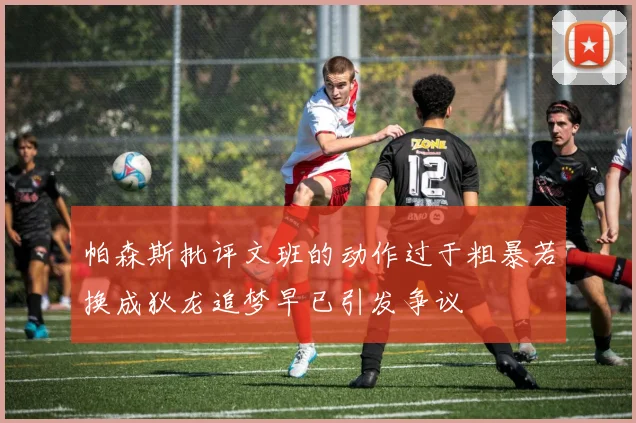 帕森斯批评文班的动作过于粗暴若换成狄龙追梦早已引发争议