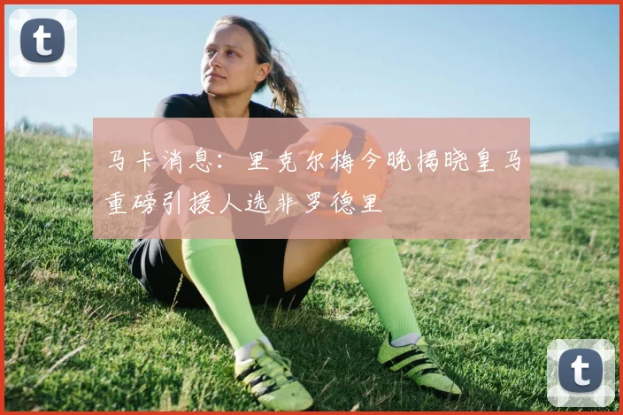 马卡消息：里克尔梅今晚揭晓皇马重磅引援人选非罗德里