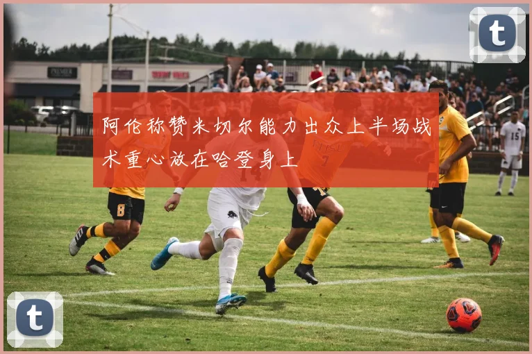 阿伦称赞米切尔能力出众上半场战术重心放在哈登身上