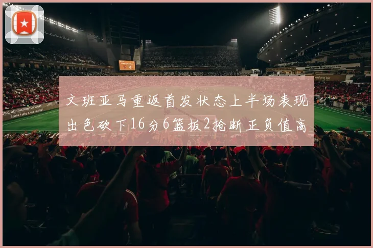 文班亚马重返首发状态上半场表现出色砍下16分6篮板2抢断正负值高达21