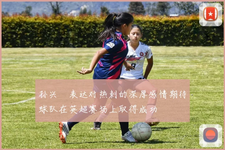孙兴慜表达对热刺的深厚感情期待球队在英超赛场上取得成功