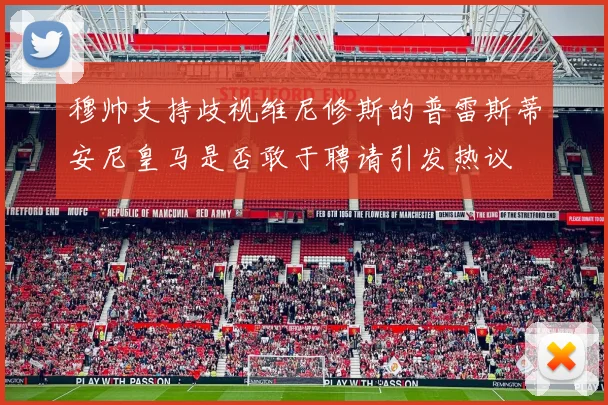 穆帅支持歧视维尼修斯的普雷斯蒂安尼皇马是否敢于聘请引发热议