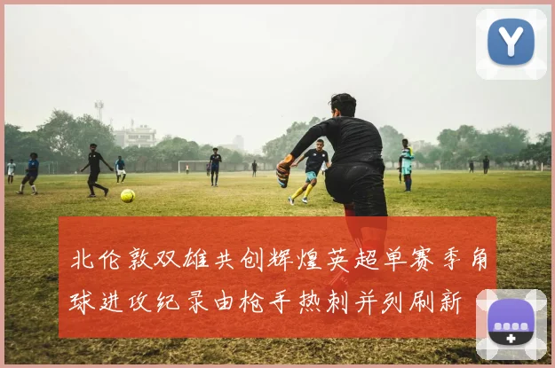 北伦敦双雄共创辉煌英超单赛季角球进攻纪录由枪手热刺并列刷新