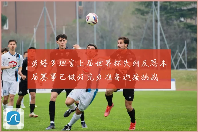 劳塔罗坦言上届世界杯失利反思本届赛事已做好充分准备迎接挑战