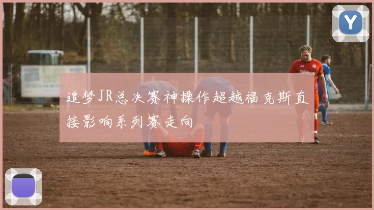 追梦JR总决赛神操作超越福克斯直接影响系列赛走向