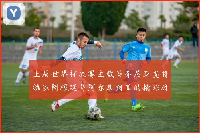 上届世界杯决赛主裁马齐尼亚克将执法阿根廷与阿尔及利亚的精彩对决
