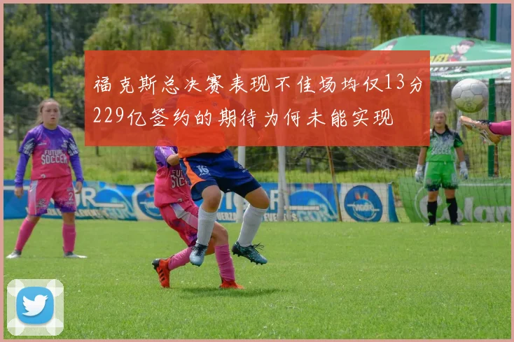 福克斯总决赛表现不佳场均仅13分229亿签约的期待为何未能实现